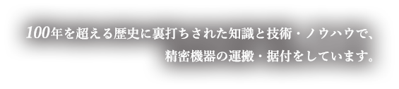 100年を超える歴史に裏打ちされた知識と技術・ノウハウで、精密機器の運搬・据付をしています。